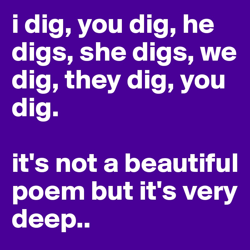 i dig, you dig, he digs, she digs, we dig, they dig, you dig.

it's not a beautiful poem but it's very deep..