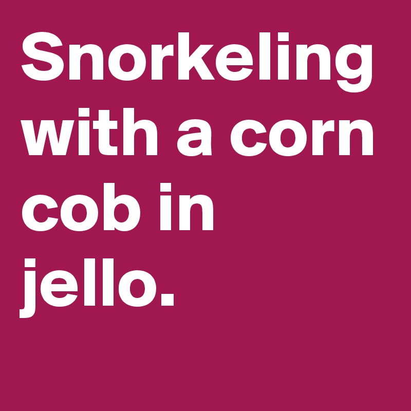 Snorkeling with a corn cob in jello.