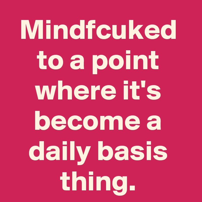Mindfcuked to a point where it's become a daily basis thing.