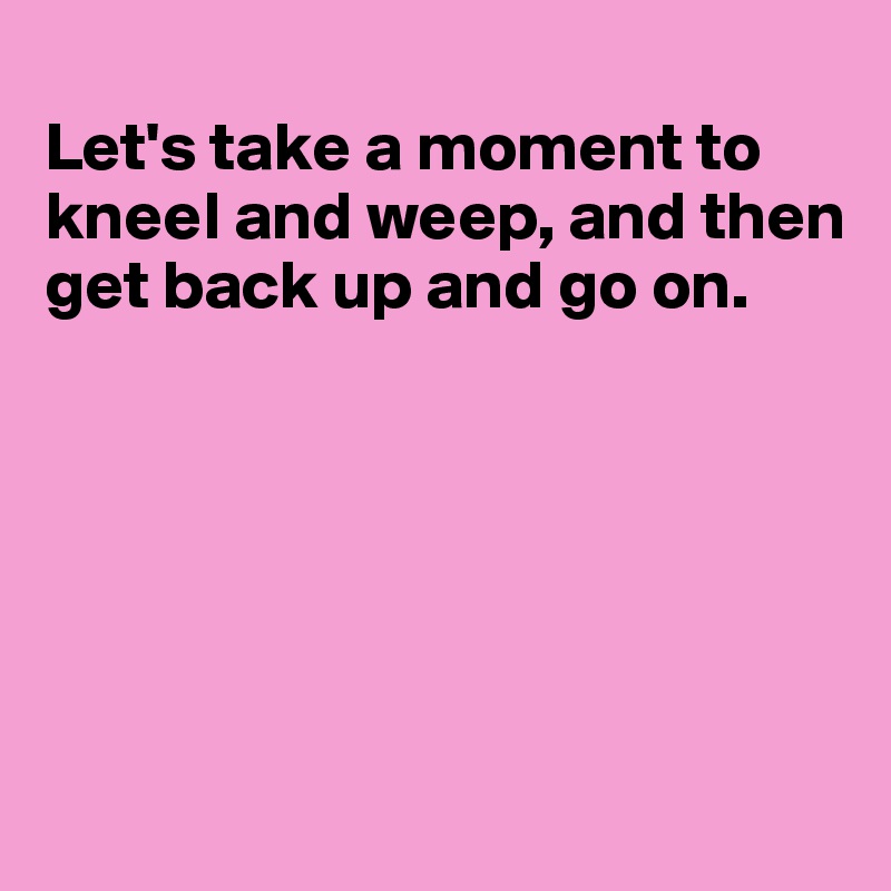 
Let's take a moment to kneel and weep, and then get back up and go on.






