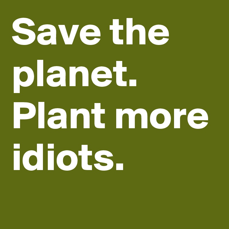 Save the planet. Plant more idiots.