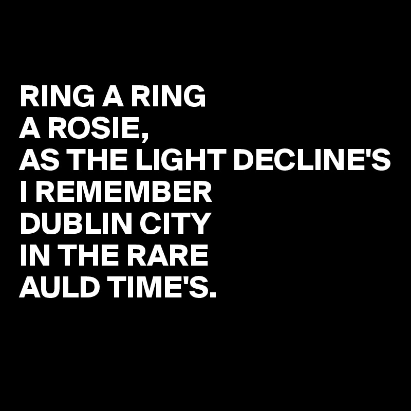 

RING A RING
A ROSIE,
AS THE LIGHT DECLINE'S
I REMEMBER
DUBLIN CITY
IN THE RARE
AULD TIME'S.

