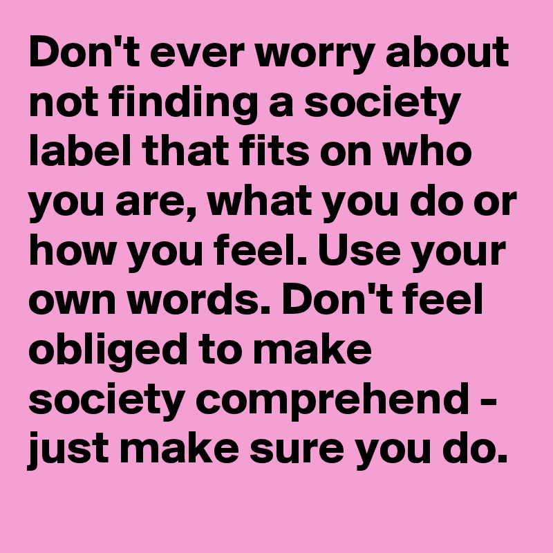 Don't ever worry about not finding a society label that fits on who you are, what you do or how you feel. Use your own words. Don't feel obliged to make society comprehend - just make sure you do.