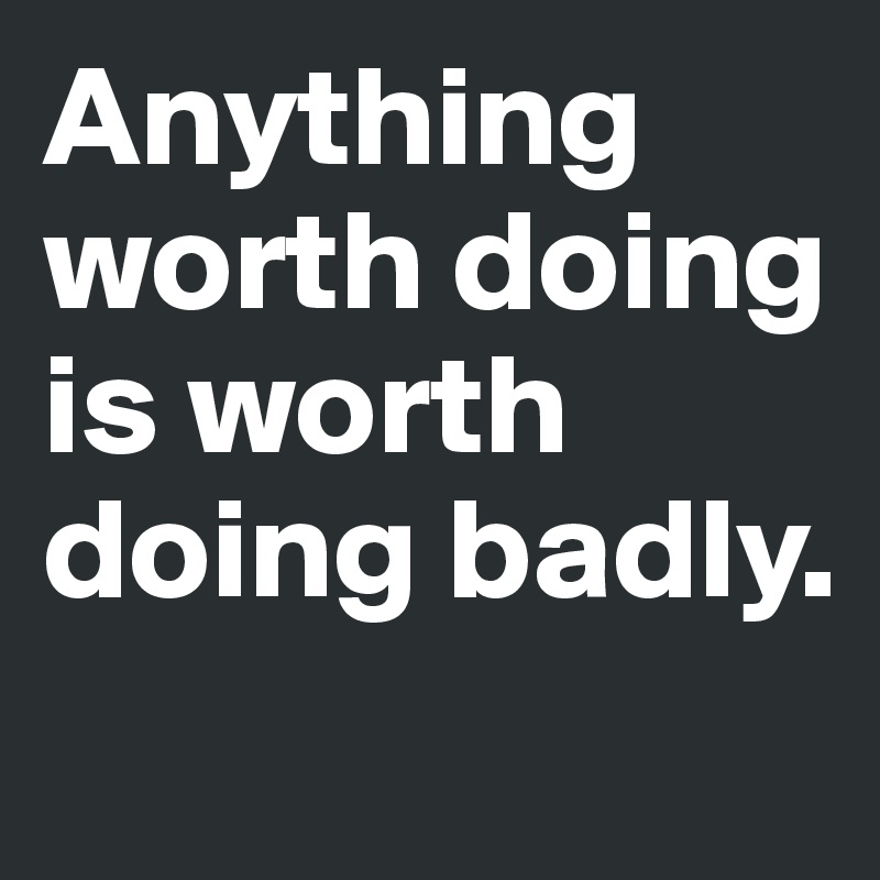 Anything worth doing is worth doing badly.

