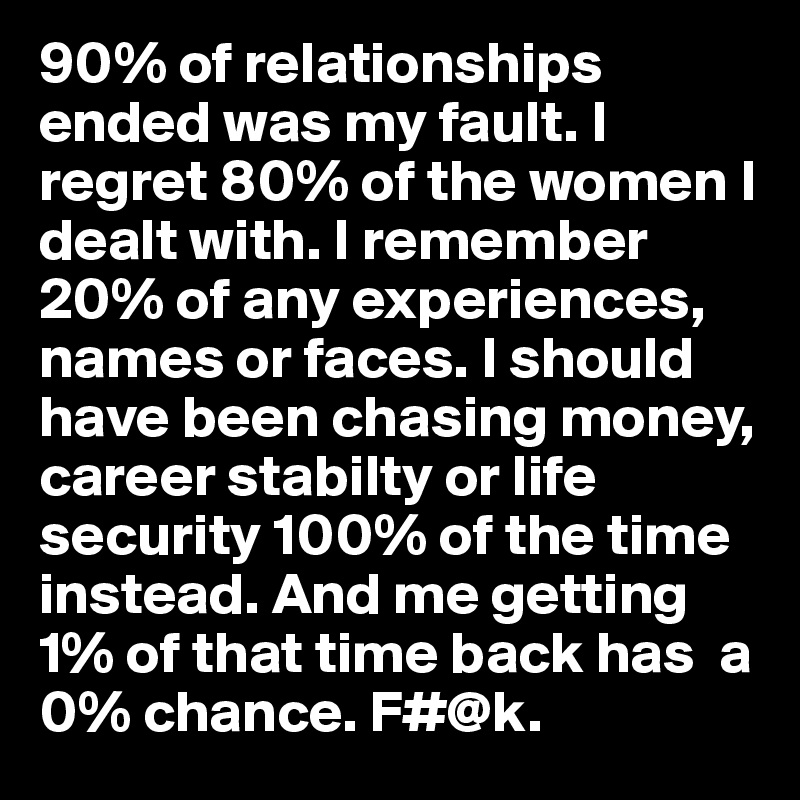 90% of relationships ended was my fault. I regret 80% of the women I dealt with. I remember 20% of any experiences, names or faces. I should have been chasing money, career stabilty or life security 100% of the time instead. And me getting 1% of that time back has  a 0% chance. F#@k.