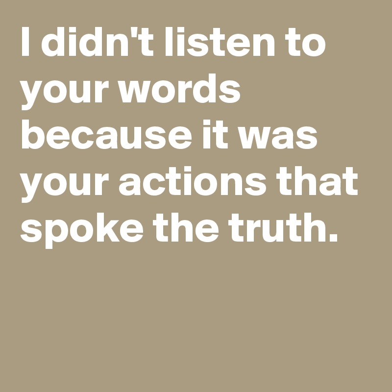 I didn't listen to your words because it was your actions that spoke the truth.

