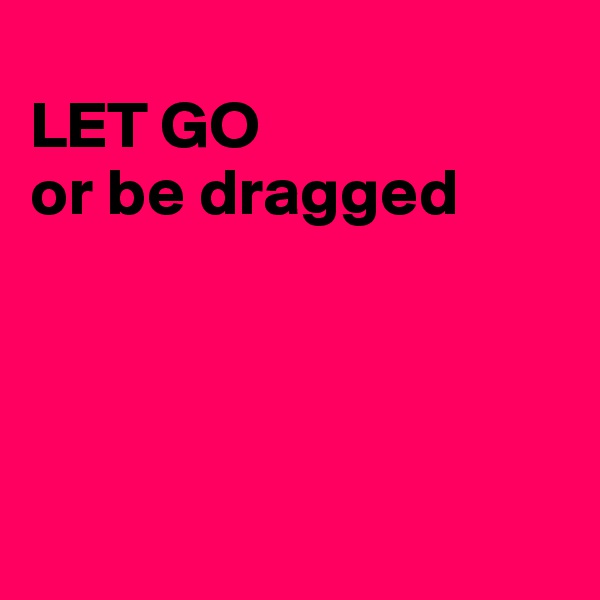 
LET GO
or be dragged




