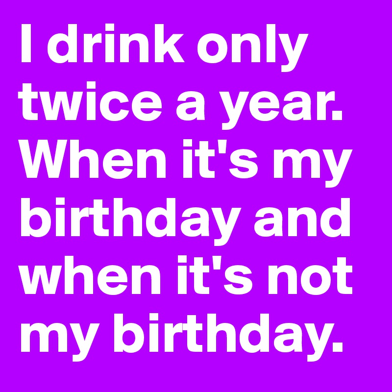 I drink only twice a year.
When it's my birthday and when it's not my birthday.