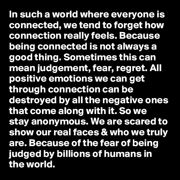 In such a world where everyone is connected, we tend to forget how connection really feels. Because being connected is not always a good thing. Sometimes this can mean judgement, fear, regret. All positive emotions we can get through connection can be destroyed by all the negative ones that come along with it. So we stay anonymous. We are scared to show our real faces & who we truly are. Because of the fear of being judged by billions of humans in the world. 