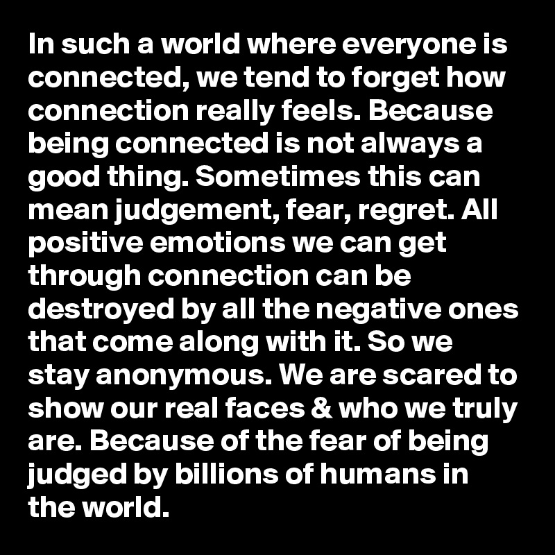 In such a world where everyone is connected, we tend to forget how connection really feels. Because being connected is not always a good thing. Sometimes this can mean judgement, fear, regret. All positive emotions we can get through connection can be destroyed by all the negative ones that come along with it. So we stay anonymous. We are scared to show our real faces & who we truly are. Because of the fear of being judged by billions of humans in the world. 
