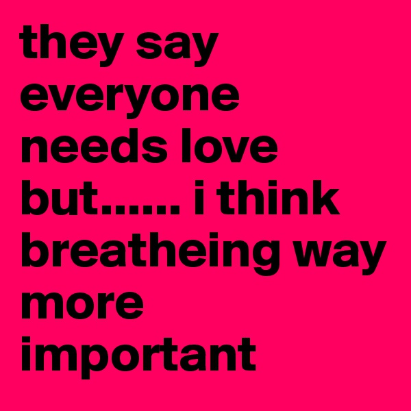 they say everyone needs love but...... i think breatheing way more important