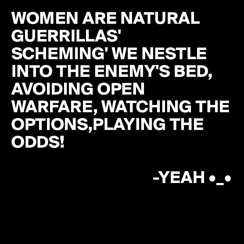 WOMEN ARE NATURAL GUERRILLAS' 
SCHEMING' WE NESTLE INTO THE ENEMY'S BED, AVOIDING OPEN WARFARE, WATCHING THE OPTIONS,PLAYING THE ODDS!

                                        -YEAH •_• 

