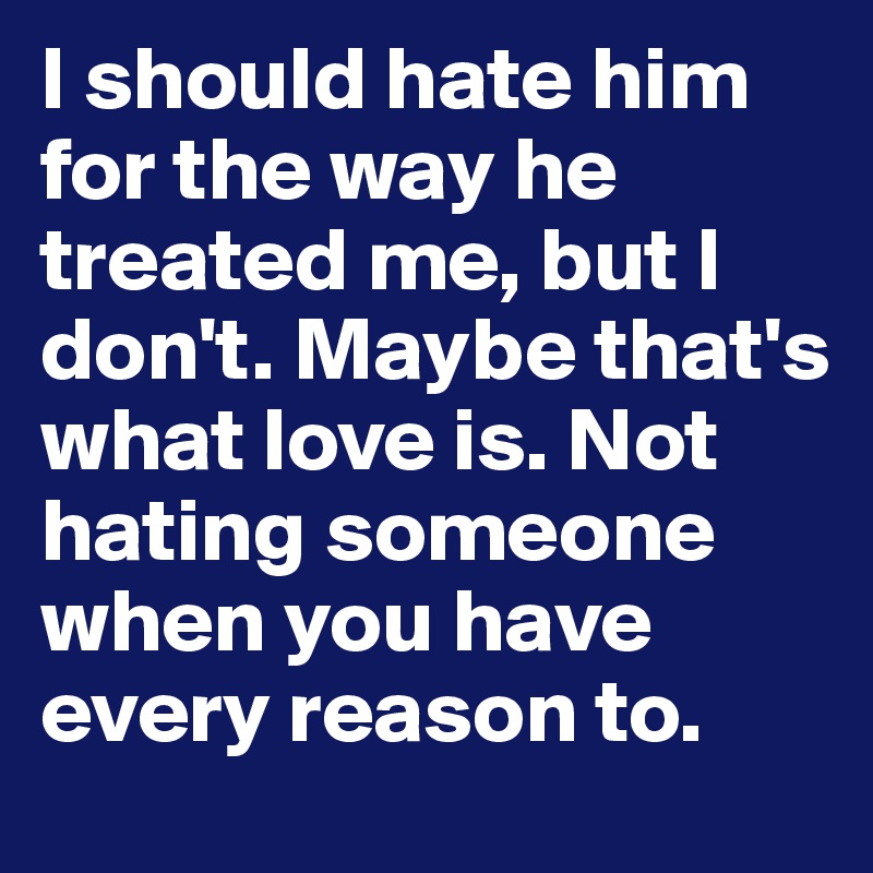 I should hate him for the way he treated me, but I don't. Maybe that's what love is. Not hating someone when you have every reason to.
