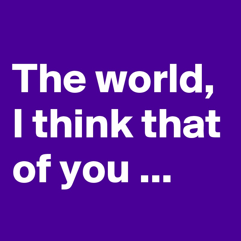 
The world, I think that of you ...