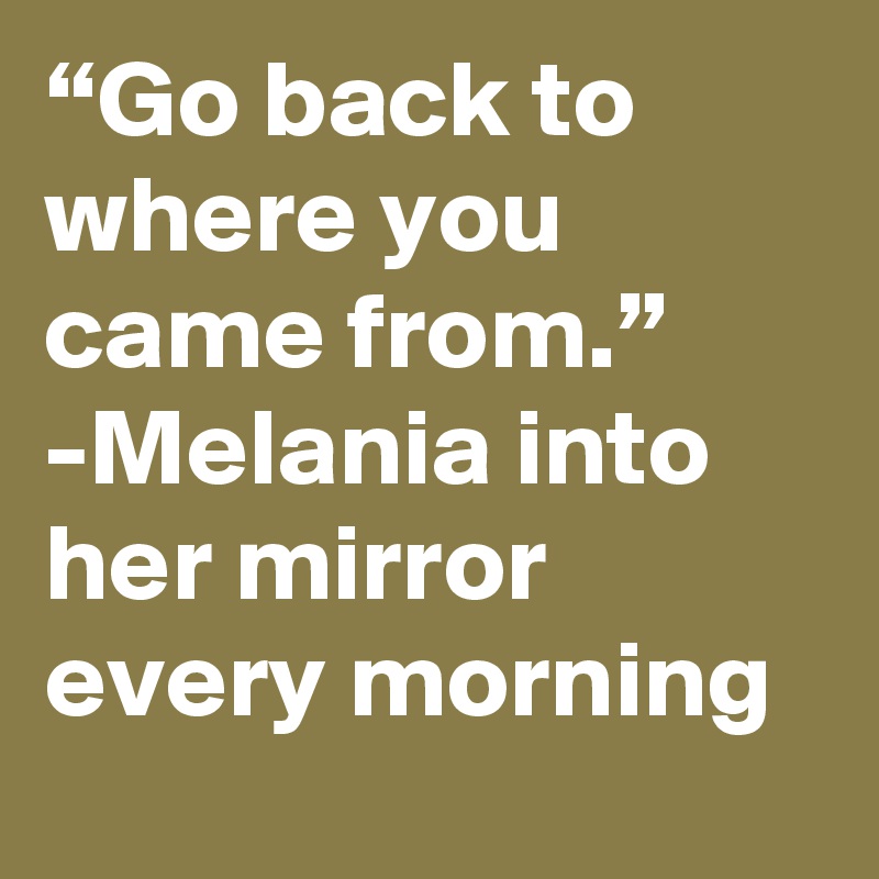 “Go back to where you came from.” -Melania into her mirror every morning