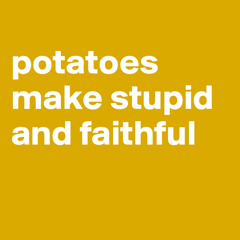 
potatoes make stupid and faithful

