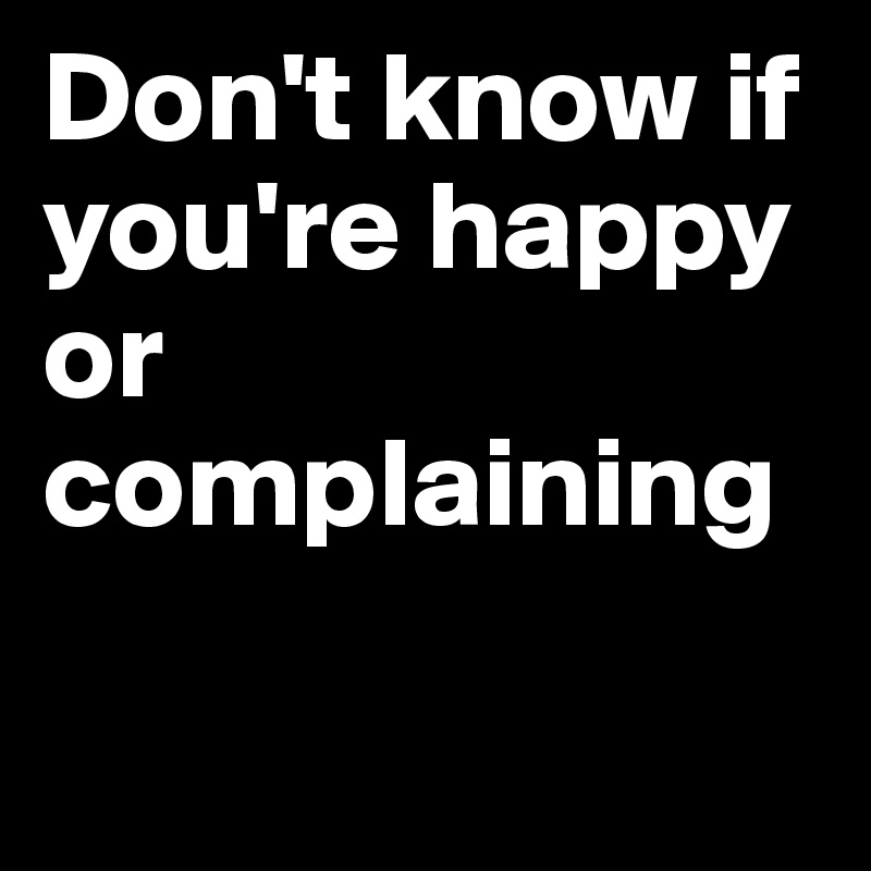 Don't know if you're happy or complaining 

