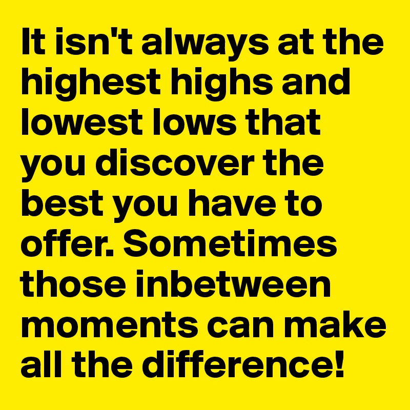 It isn't always at the highest highs and lowest lows that you discover the best you have to offer. Sometimes those inbetween moments can make all the difference!
