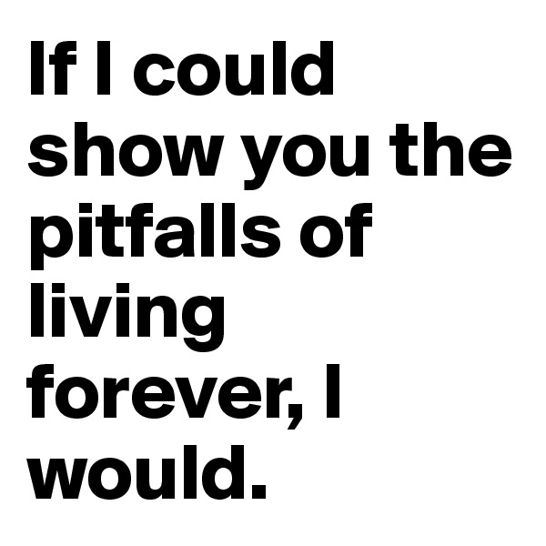 If I could show you the pitfalls of living forever, I would.