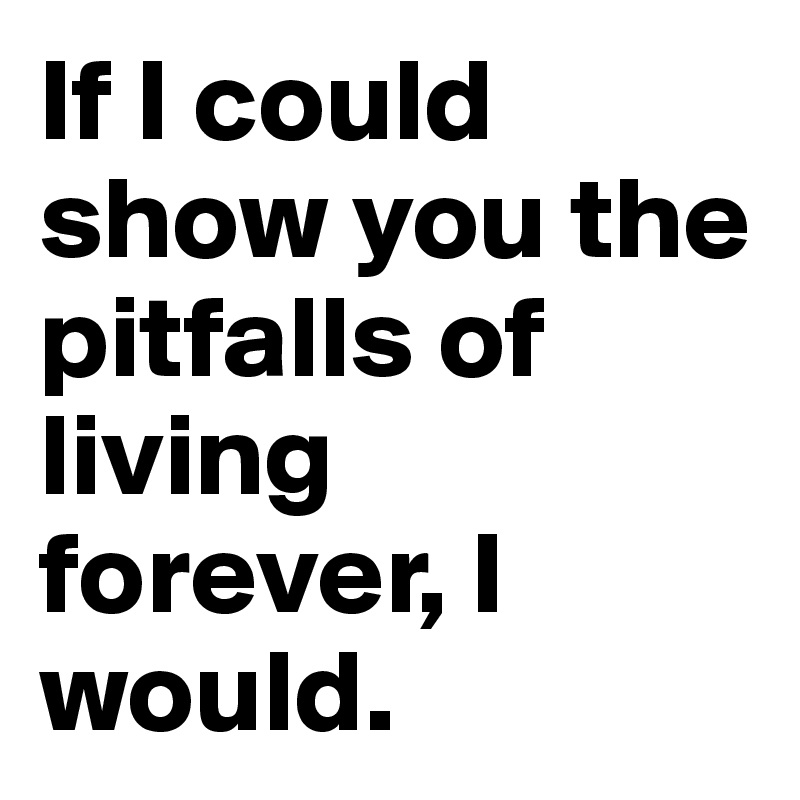 If I could show you the pitfalls of living forever, I would.