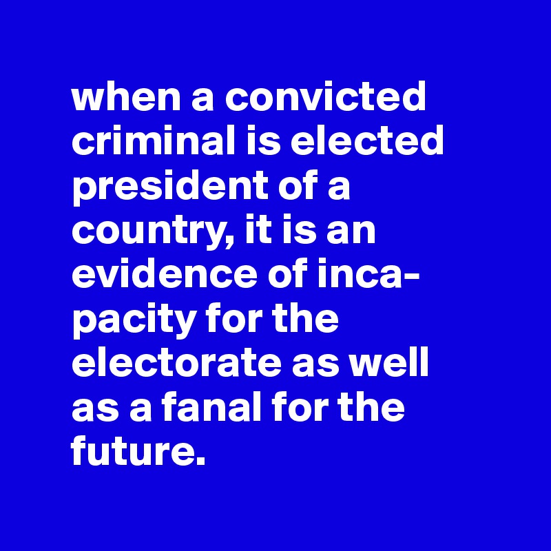 
     when a convicted 
     criminal is elected 
     president of a 
     country, it is an 
     evidence of inca-
     pacity for the 
     electorate as well 
     as a fanal for the 
     future.
