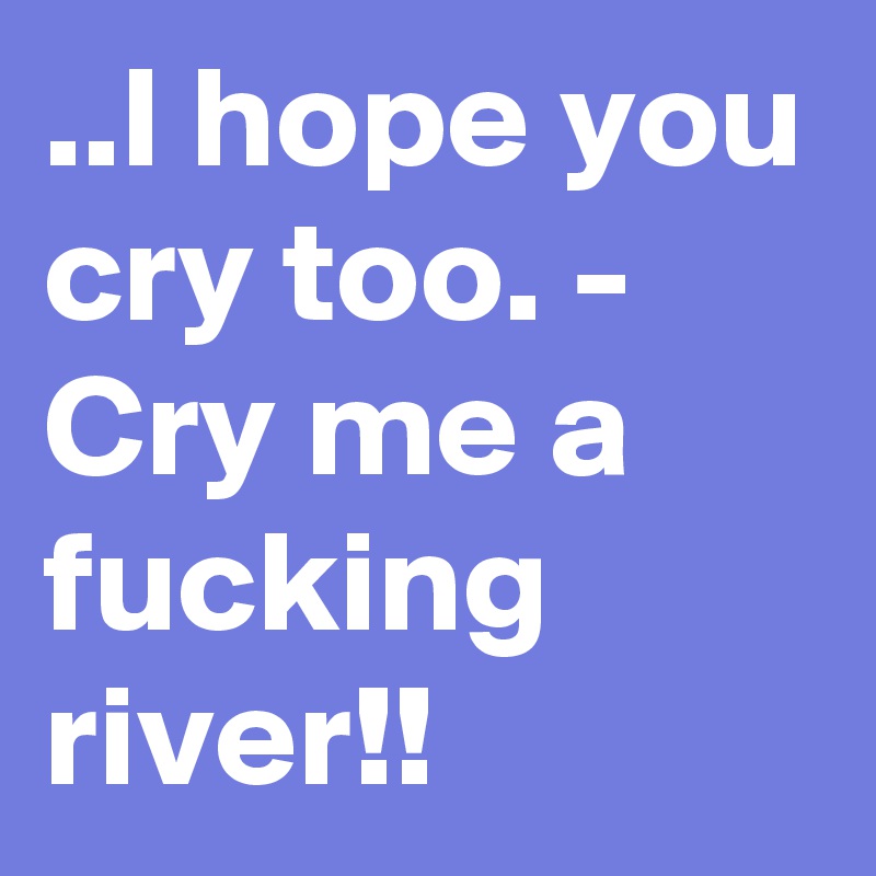 ..I hope you cry too. - Cry me a fucking river!!