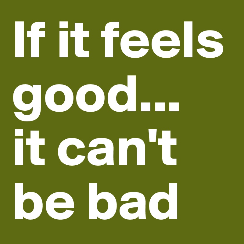 If it feels good... 
it can't be bad