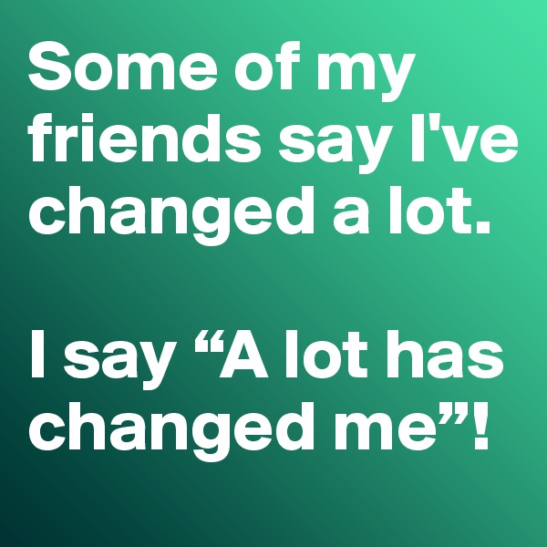 Some of my friends say I've changed a lot. 

I say “A lot has changed me”!