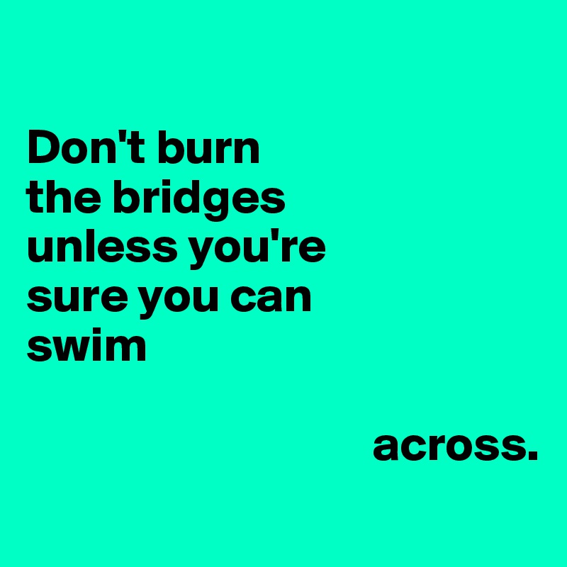 

Don't burn
the bridges
unless you're
sure you can 
swim 

                                   across.
                                   