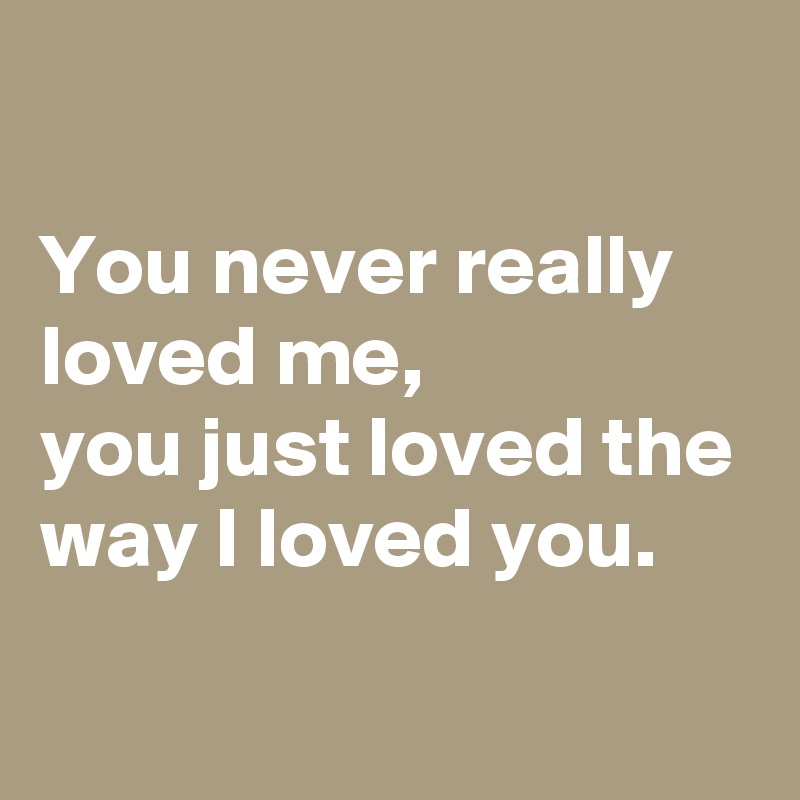 

You never really loved me,
you just loved the way I loved you.
