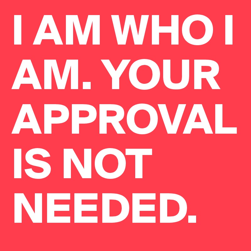 I AM WHO I AM. YOUR APPROVAL IS NOT NEEDED.