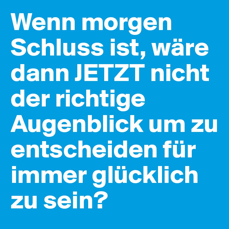 Wenn morgen Schluss ist, wäre dann JETZT nicht der richtige Augenblick um zu entscheiden für immer glücklich zu sein?