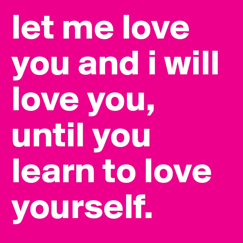 let me love you and i will love you, until you learn to love yourself. 