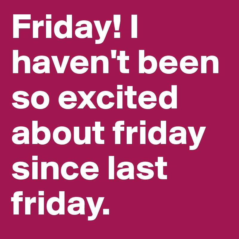 Friday! I haven't been so excited about friday since last friday ...