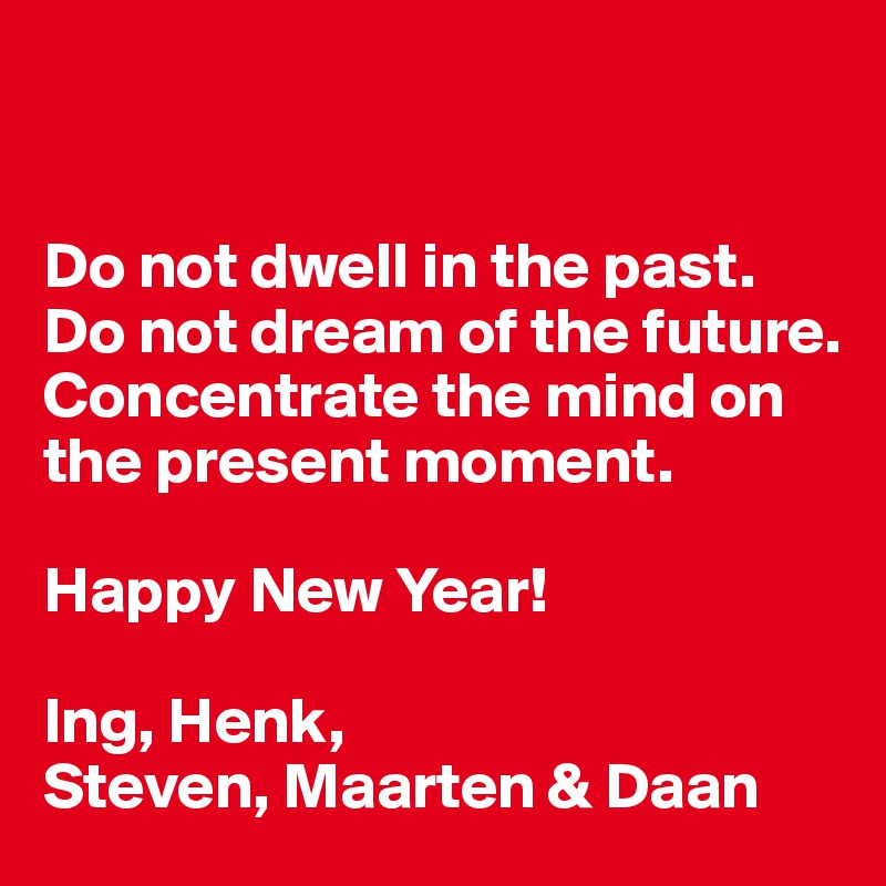 


Do not dwell in the past. 
Do not dream of the future.
Concentrate the mind on the present moment.

Happy New Year!

Ing, Henk,
Steven, Maarten & Daan