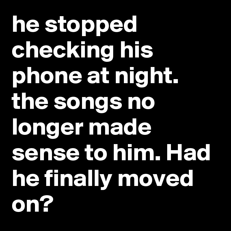 he stopped checking his phone at night. the songs no longer made sense to him. Had he finally moved on?