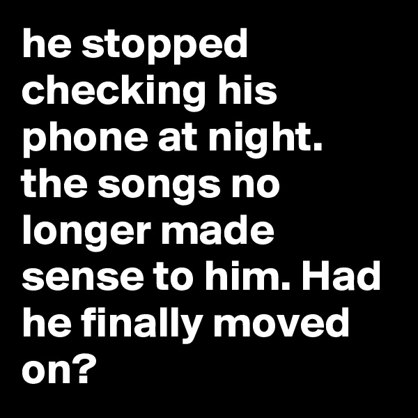 he stopped checking his phone at night. the songs no longer made sense to him. Had he finally moved on?