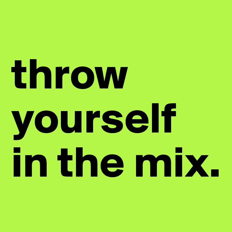 
throw
yourself 
in the mix.