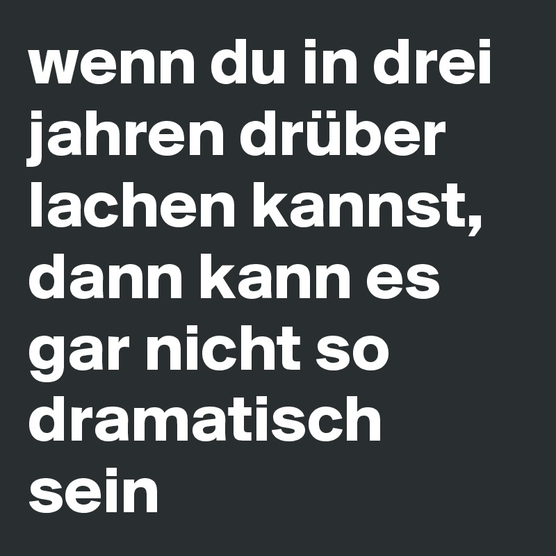 wenn du in drei jahren drüber lachen kannst, dann kann es gar nicht so dramatisch sein