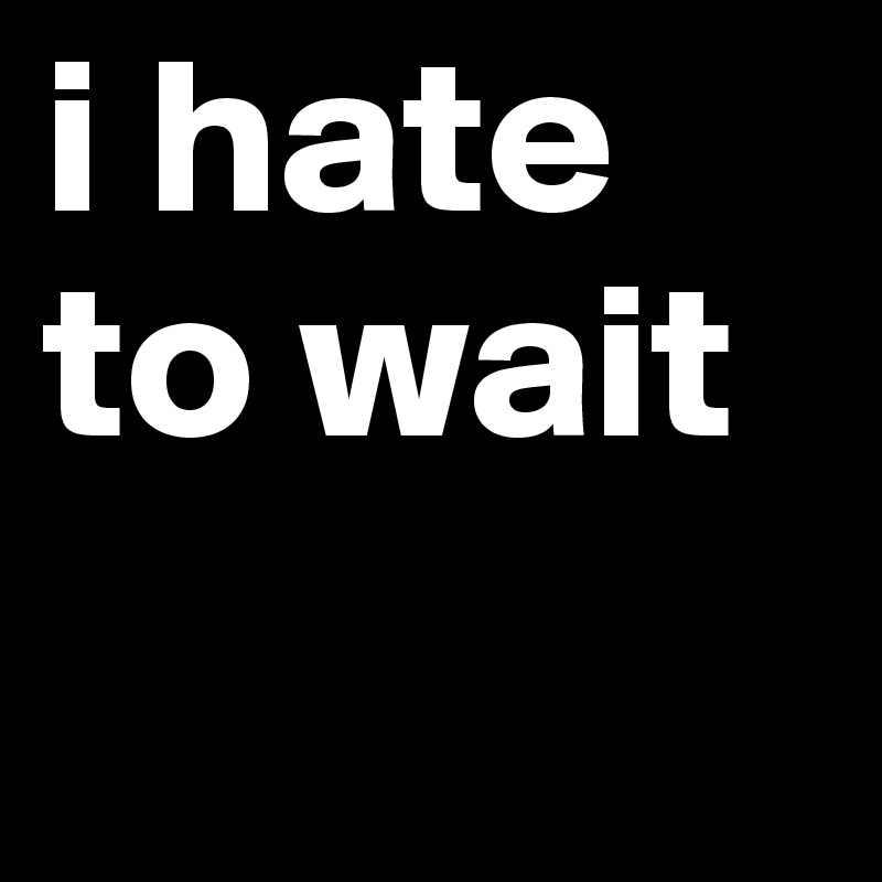 i hate to wait