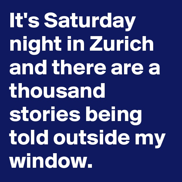 It's Saturday night in Zurich and there are a thousand stories being told outside my window.