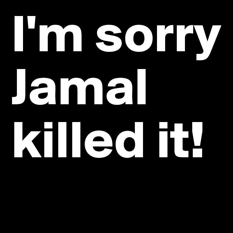 I'm sorry Jamal killed it!