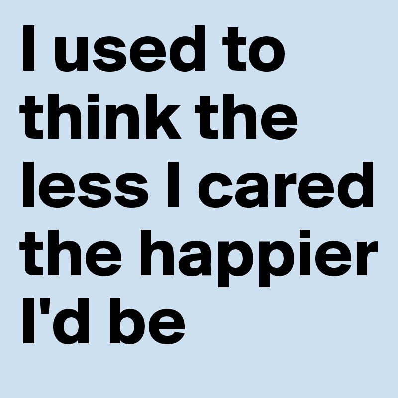 I used to think the less I cared the happier I'd be
