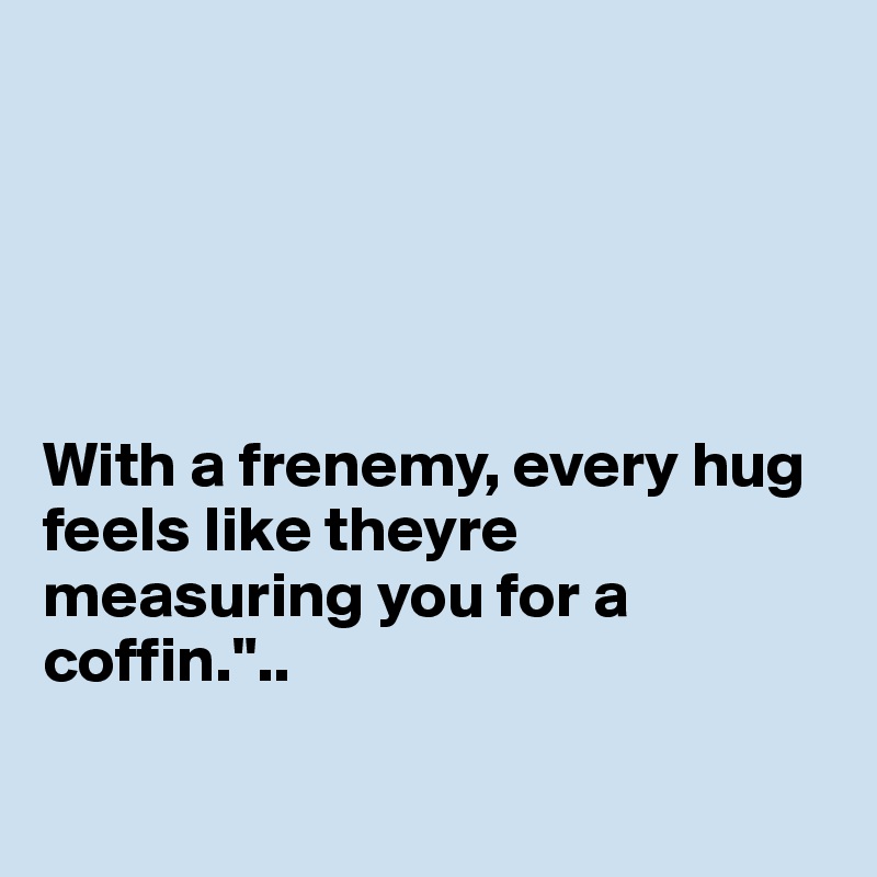 





With a frenemy, every hug feels like theyre measuring you for a coffin."..

