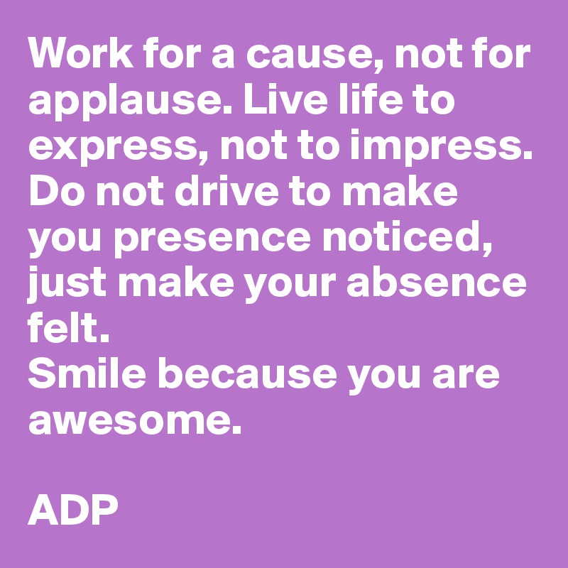 Work for a cause, not for applause. Live life to express, not to impress. Do not drive to make you presence noticed, just make your absence felt. 
Smile because you are awesome.

ADP