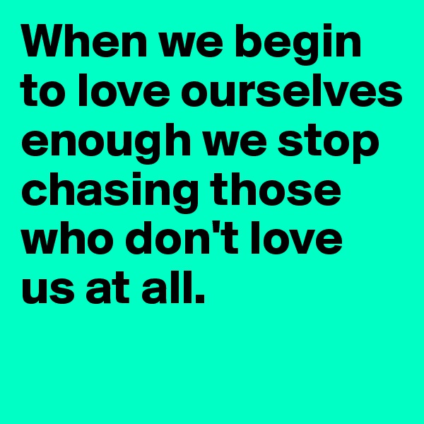 When we begin to love ourselves enough we stop chasing those who don't love us at all. 
