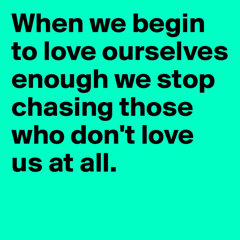 When we begin to love ourselves enough we stop chasing those who don't love us at all. 
