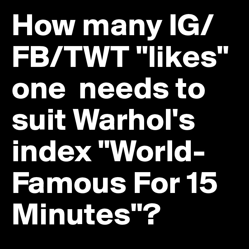 How many IG/FB/TWT "likes" one  needs to suit Warhol's index "World-Famous For 15 Minutes"?