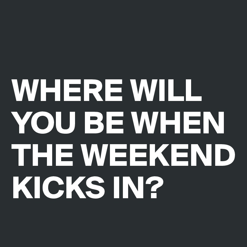 

WHERE WILL YOU BE WHEN THE WEEKEND KICKS IN?