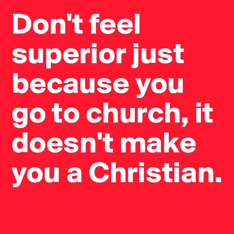 Don't feel superior just because you go to church, it doesn't make you a Christian.